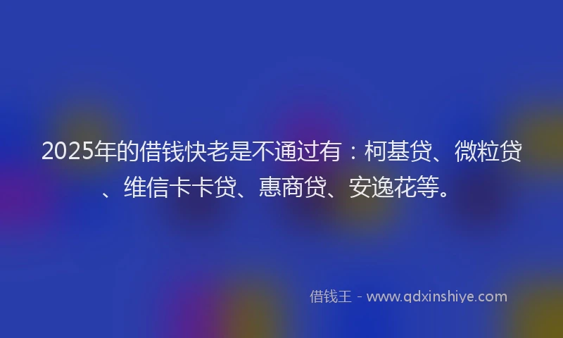 2025年的借钱快老是不通过有：柯基贷、微粒贷、维信卡卡贷、惠商贷、安逸花等。