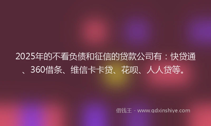 2025年的不看负债和征信的贷款公司有：快贷通、360借条、维信卡卡贷、花呗、人人贷等。