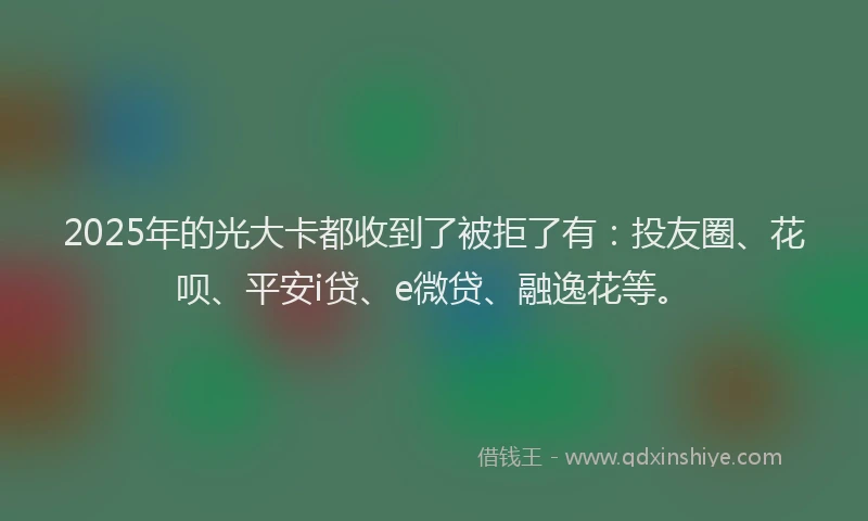 2025年的光大卡都收到了被拒了有：投友圈、花呗、平安i贷、e微贷、融逸花等。