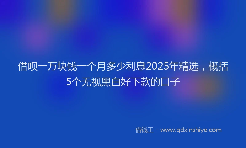 借呗一万块钱一个月多少利息2025年精选，概括5个无视黑白好下款的口子