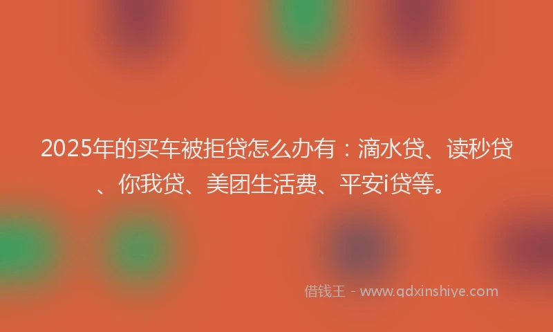 2025年的买车被拒贷怎么办有：滴水贷、读秒贷、你我贷、美团生活费、平安i贷等。