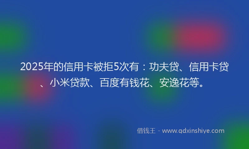 2025年的信用卡被拒5次有：功夫贷、信用卡贷、小米贷款、百度有钱花、安逸花等。