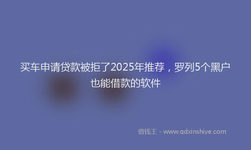 买车申请贷款被拒了2025年推荐，罗列5个黑户也能借款的软件