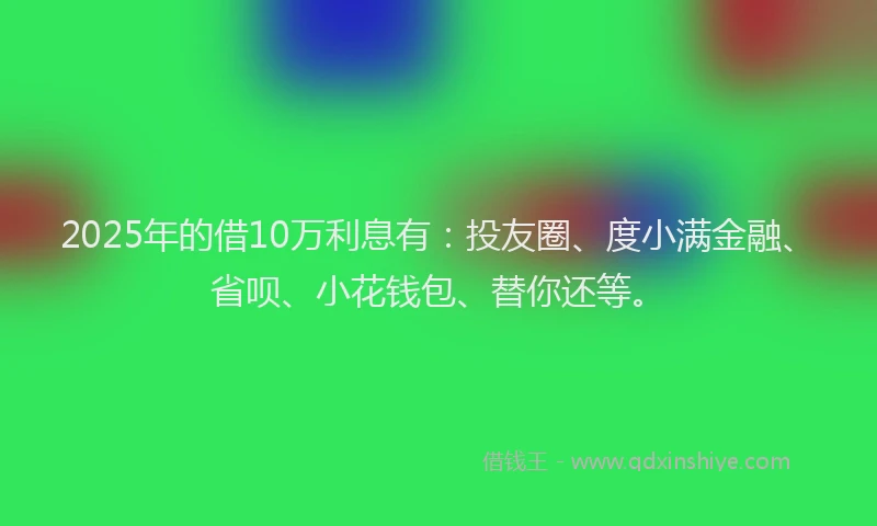 2025年的借10万利息有：投友圈、度小满金融、省呗、小花钱包、替你还等。