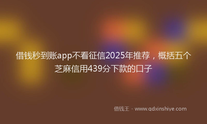 借钱秒到账app不看征信2025年推荐，概括五个芝麻信用439分下款的口子