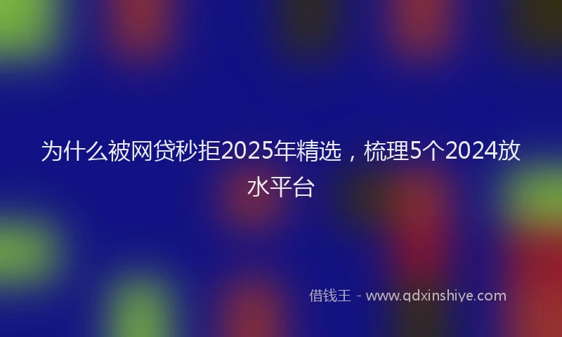 为什么被网贷秒拒2025年精选，梳理5个2024放水平台
