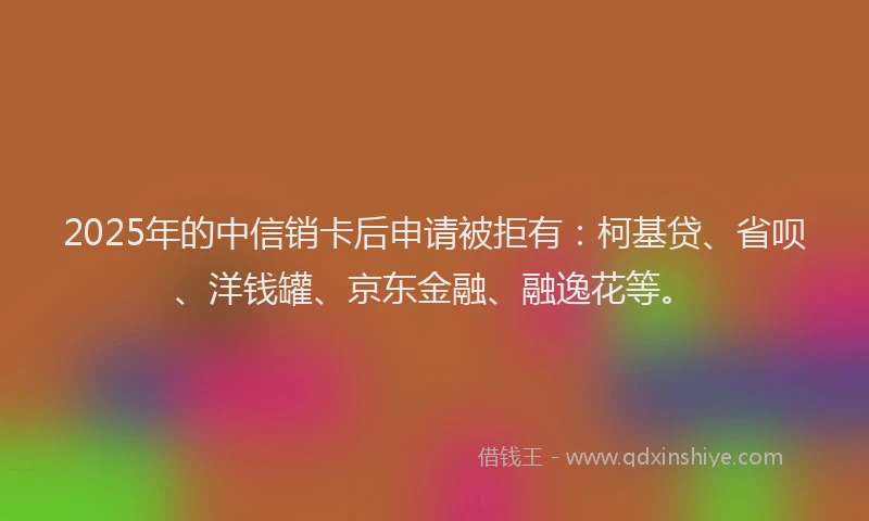 2025年的中信销卡后申请被拒有：柯基贷、省呗、洋钱罐、京东金融、融逸花等。