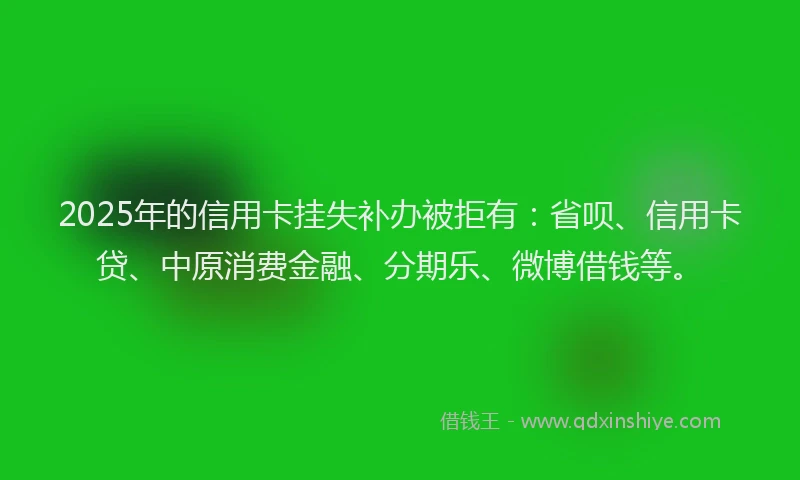 2025年的信用卡挂失补办被拒有：省呗、信用卡贷、中原消费金融、分期乐、微博借钱等。