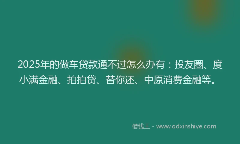 2025年的做车贷款通不过怎么办有：投友圈、度小满金融、拍拍贷、替你还、中原消费金融等。