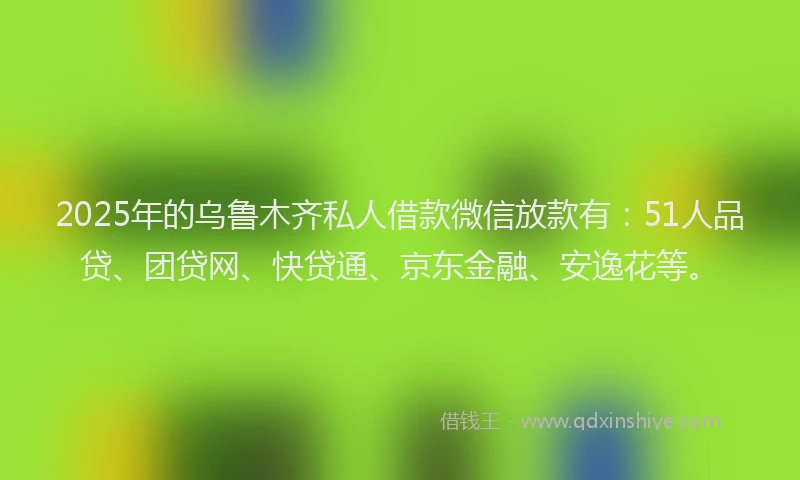 2025年的乌鲁木齐私人借款微信放款有：51人品贷、团贷网、快贷通、京东金融、安逸花等。