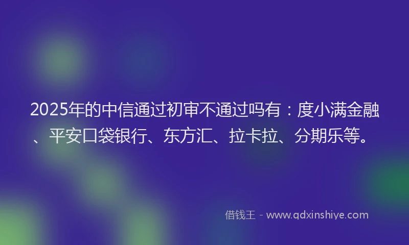 2025年的中信通过初审不通过吗有：度小满金融、平安口袋银行、东方汇、拉卡拉、分期乐等。