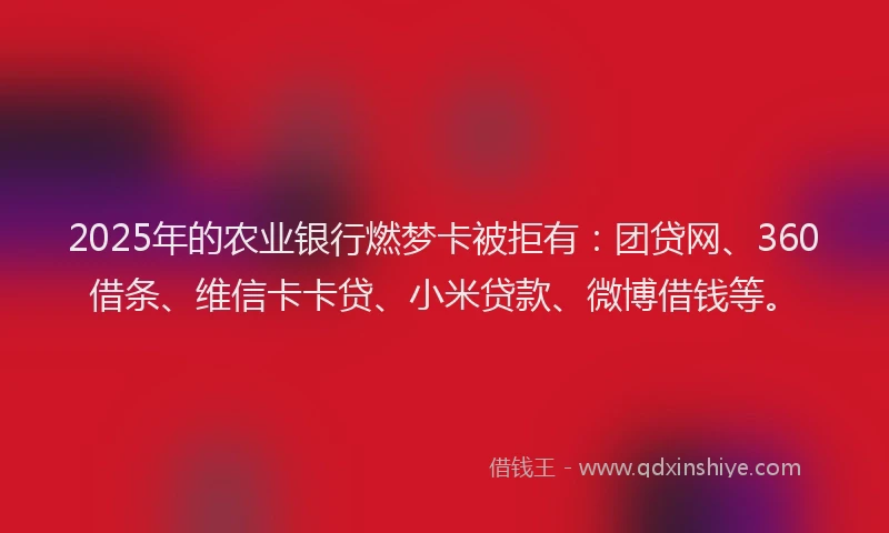 2025年的农业银行燃梦卡被拒有：团贷网、360借条、维信卡卡贷、小米贷款、微博借钱等。