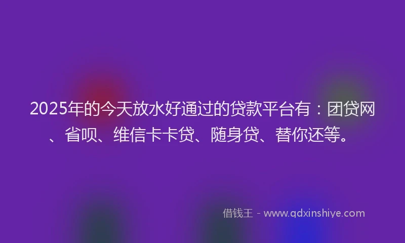2025年的今天放水好通过的贷款平台有：团贷网、省呗、维信卡卡贷、随身贷、替你还等。