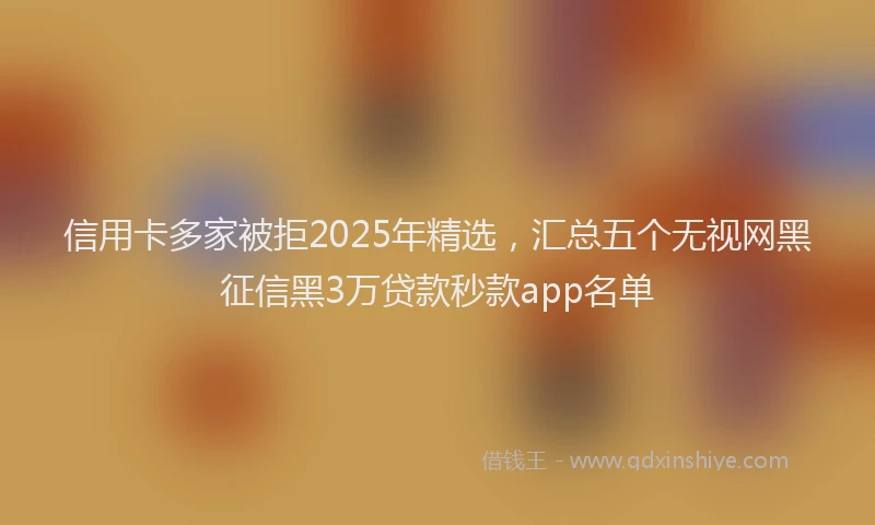 信用卡多家被拒2025年精选，汇总五个无视网黑征信黑3万贷款秒款app名单