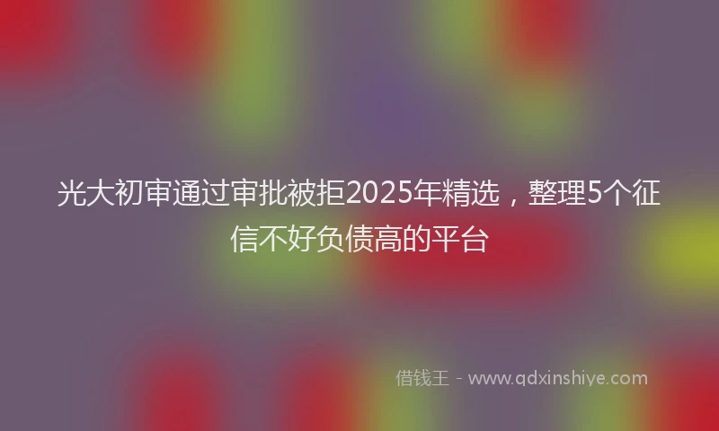 光大初审通过审批被拒2025年精选，整理5个征信不好负债高的平台