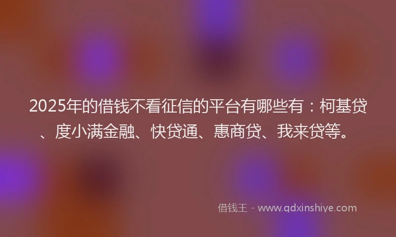 2025年的借钱不看征信的平台有哪些有：柯基贷、度小满金融、快贷通、惠商贷、我来贷等。
