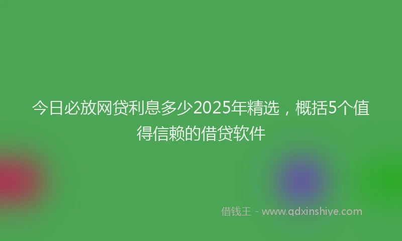 今日必放网贷利息多少2025年精选，概括5个值得信赖的借贷软件