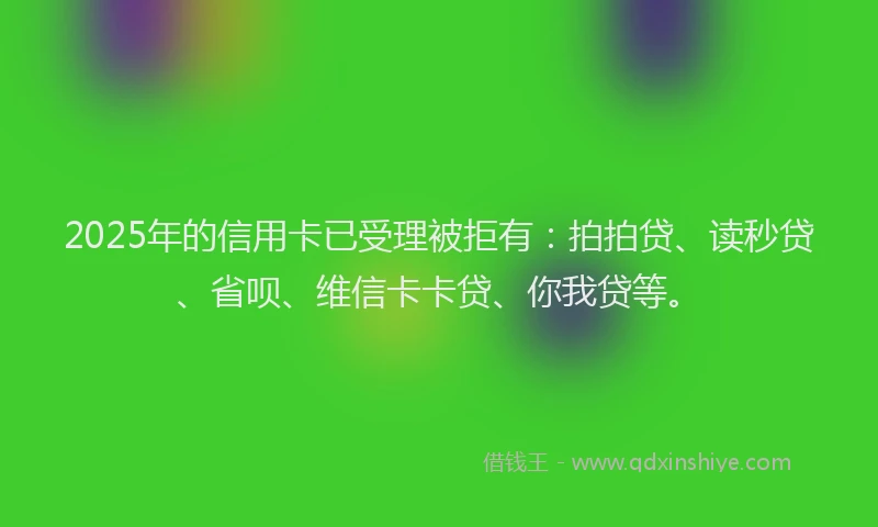 2025年的信用卡已受理被拒有：拍拍贷、读秒贷、省呗、维信卡卡贷、你我贷等。
