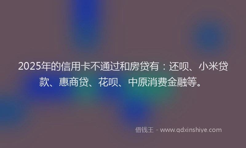 2025年的信用卡不通过和房贷有：还呗、小米贷款、惠商贷、花呗、中原消费金融等。