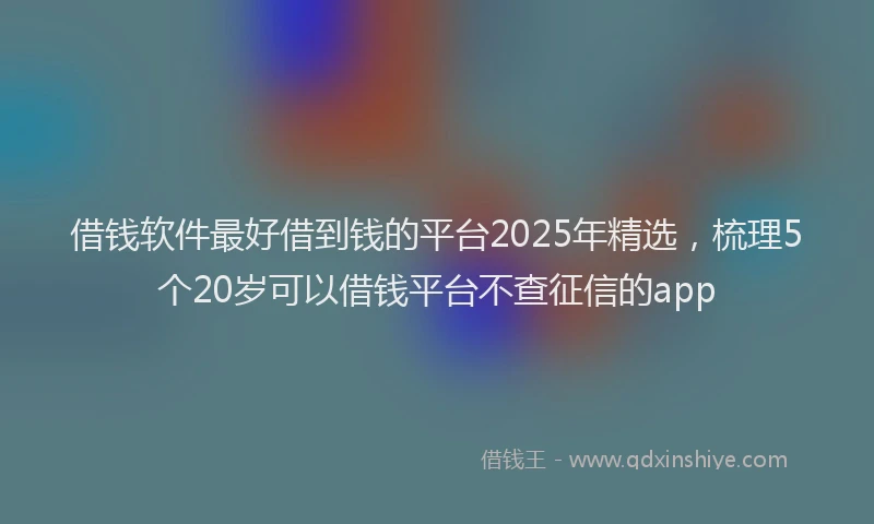 借钱软件最好借到钱的平台2025年精选，梳理5个20岁可以借钱平台不查征信的app