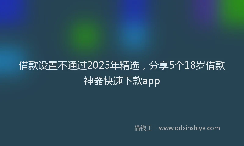 借款设置不通过2025年精选，分享5个18岁借款神器快速下款app