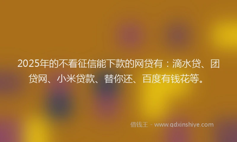 2025年的不看征信能下款的网贷有：滴水贷、团贷网、小米贷款、替你还、百度有钱花等。