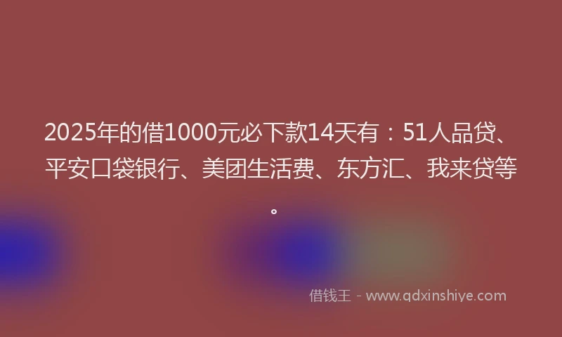 2025年的借1000元必下款14天有：51人品贷、平安口袋银行、美团生活费、东方汇、我来贷等。