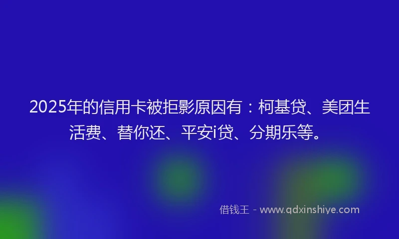2025年的信用卡被拒影原因有：柯基贷、美团生活费、替你还、平安i贷、分期乐等。