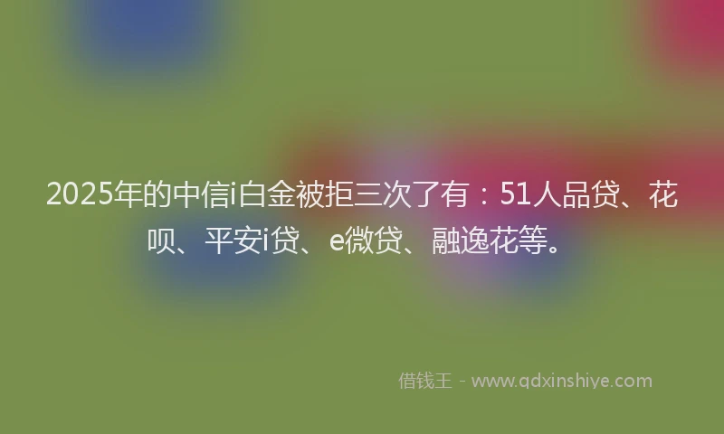 2025年的中信i白金被拒三次了有：51人品贷、花呗、平安i贷、e微贷、融逸花等。