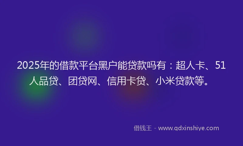 2025年的借款平台黑户能贷款吗有：超人卡、51人品贷、团贷网、信用卡贷、小米贷款等。
