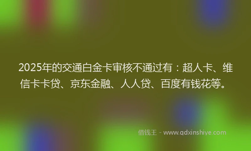 2025年的交通白金卡审核不通过有：超人卡、维信卡卡贷、京东金融、人人贷、百度有钱花等。