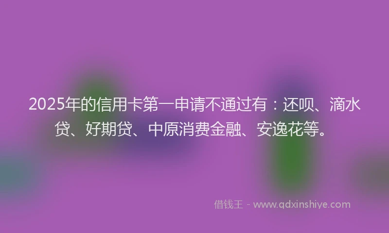 2025年的信用卡第一申请不通过有：还呗、滴水贷、好期贷、中原消费金融、安逸花等。