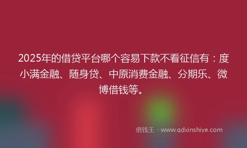 2025年的借贷平台哪个容易下款不看征信有：度小满金融、随身贷、中原消费金融、分期乐、微博借钱等。