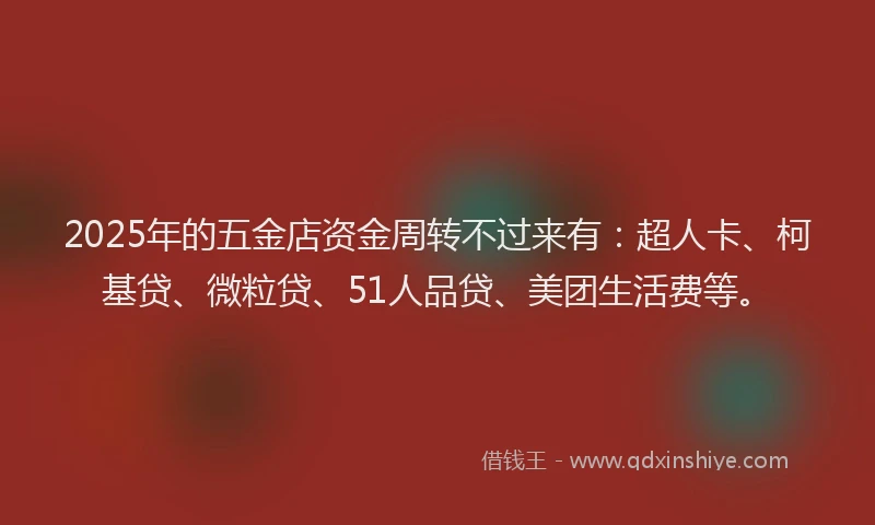 2025年的五金店资金周转不过来有：超人卡、柯基贷、微粒贷、51人品贷、美团生活费等。