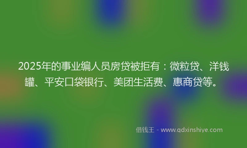 2025年的事业编人员房贷被拒有：微粒贷、洋钱罐、平安口袋银行、美团生活费、惠商贷等。
