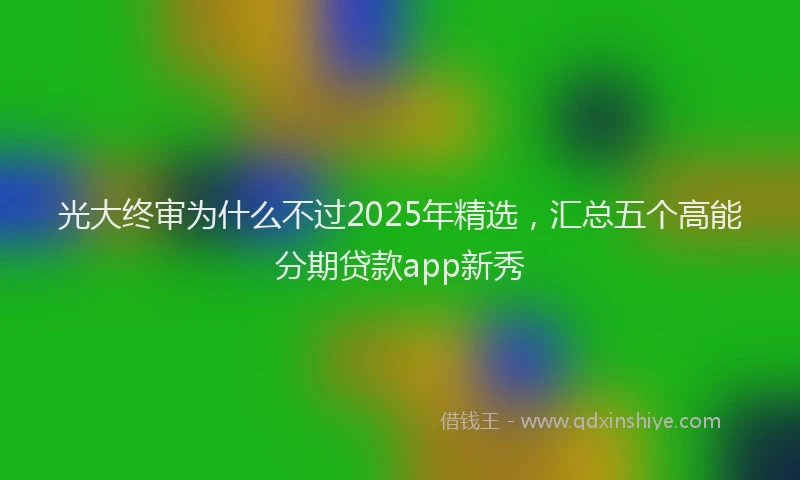 光大终审为什么不过2025年精选，汇总五个高能分期贷款app新秀