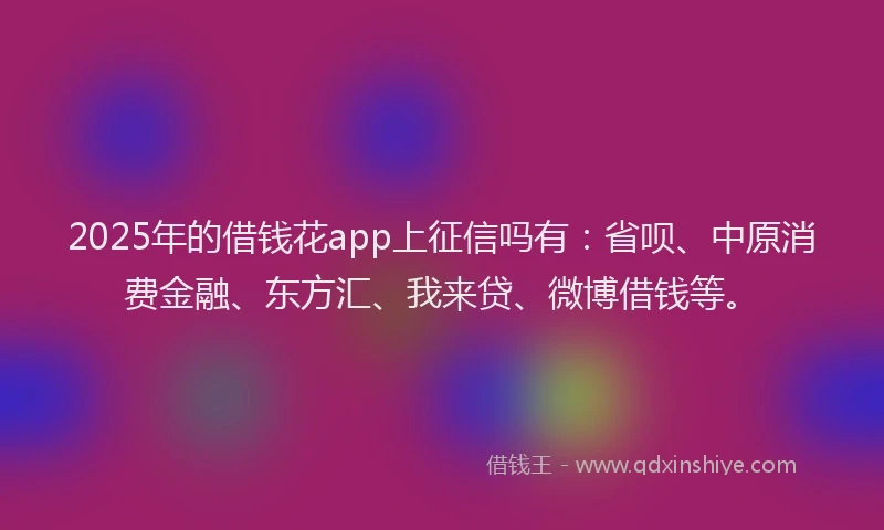 2025年的借钱花app上征信吗有：省呗、中原消费金融、东方汇、我来贷、微博借钱等。
