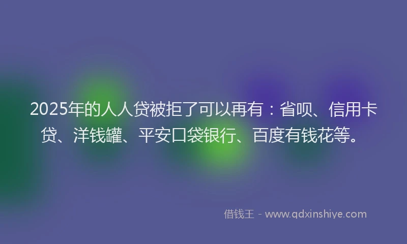 2025年的人人贷被拒了可以再有：省呗、信用卡贷、洋钱罐、平安口袋银行、百度有钱花等。