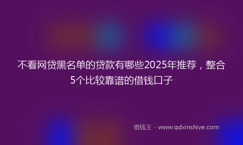 不看网贷黑名单的贷款有哪些2025年推荐，整合5个比较靠谱的借钱口子