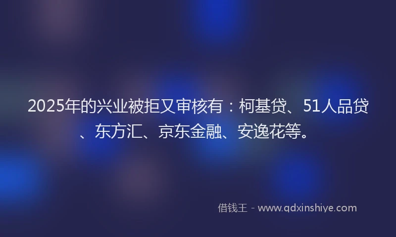 2025年的兴业被拒又审核有：柯基贷、51人品贷、东方汇、京东金融、安逸花等。