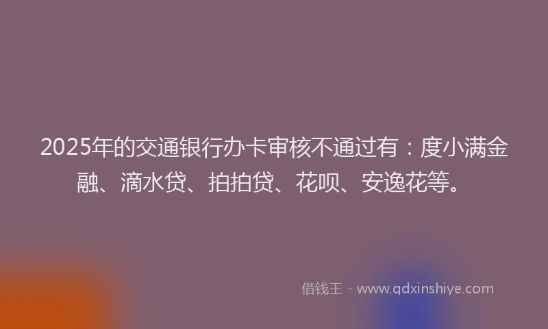 2025年的交通银行办卡审核不通过有：度小满金融、滴水贷、拍拍贷、花呗、安逸花等。