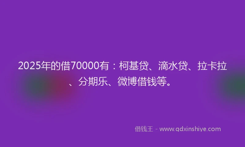 2025年的借70000有：柯基贷、滴水贷、拉卡拉、分期乐、微博借钱等。