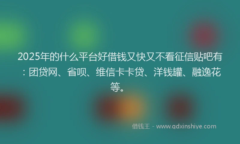 2025年的什么平台好借钱又快又不看征信贴吧有：团贷网、省呗、维信卡卡贷、洋钱罐、融逸花等。