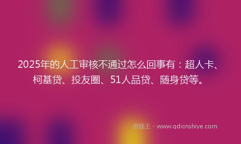 2025年的人工审核不通过怎么回事有：超人卡、柯基贷、投友圈、51人品贷、随身贷等。