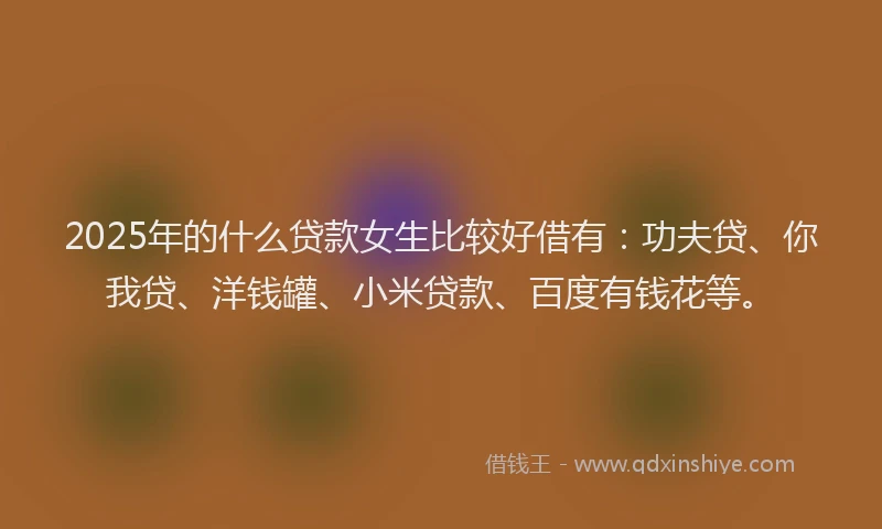 2025年的什么贷款女生比较好借有：功夫贷、你我贷、洋钱罐、小米贷款、百度有钱花等。