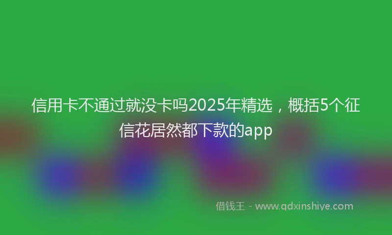 信用卡不通过就没卡吗2025年精选，概括5个征信花居然都下款的app