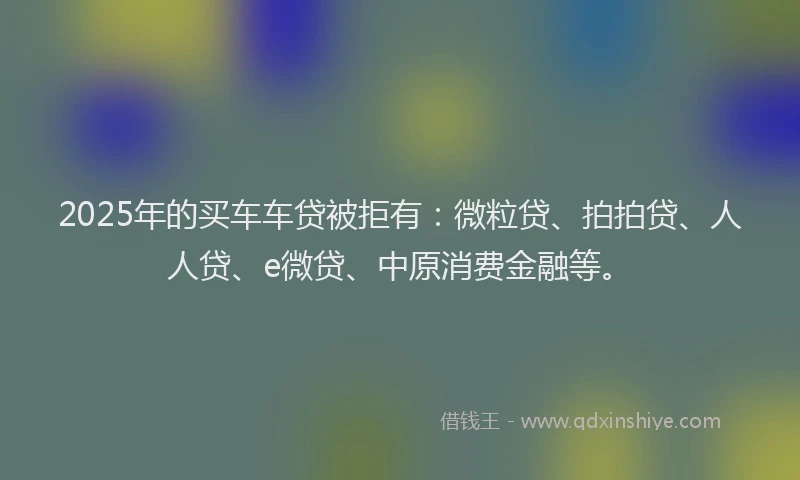 2025年的买车车贷被拒有：微粒贷、拍拍贷、人人贷、e微贷、中原消费金融等。