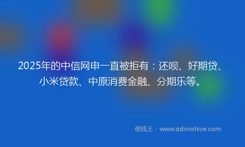 2025年的中信网申一直被拒有：还呗、好期贷、小米贷款、中原消费金融、分期乐等。