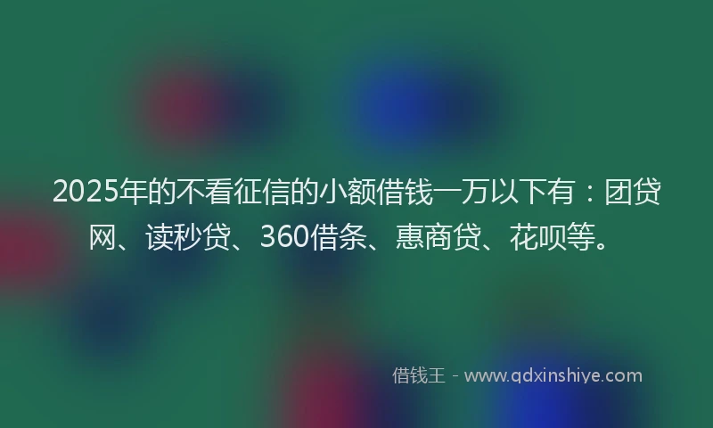 2025年的不看征信的小额借钱一万以下有：团贷网、读秒贷、360借条、惠商贷、花呗等。