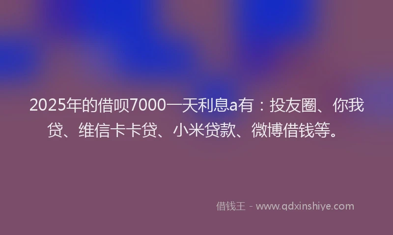 2025年的借呗7000一天利息a有：投友圈、你我贷、维信卡卡贷、小米贷款、微博借钱等。